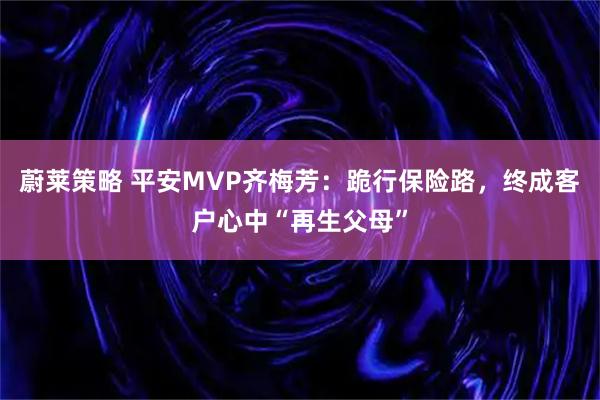 蔚莱策略 平安MVP齐梅芳:跪行保险路,终成客户心中“再生父母”