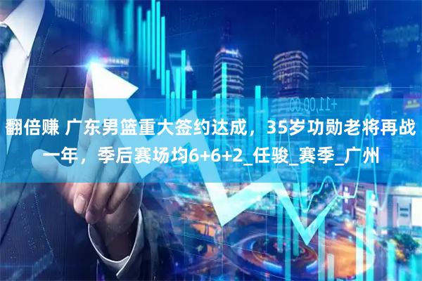 翻倍赚 广东男篮重大签约达成，35岁功勋老将再战一年，季后赛场均6+6+2_任骏_赛季_广州