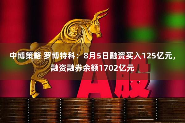 中博策略 罗博特科：8月5日融资买入125亿元，融资融券余额1702亿元