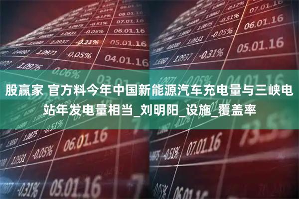 股赢家 官方料今年中国新能源汽车充电量与三峡电站年发电量相当_刘明阳_设施_覆盖率