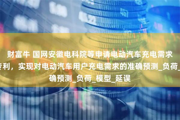 财富牛 国网安徽电科院等申请电动汽车充电需求预测方法专利，实现对电动汽车用户充电需求的准确预测_负荷_模型_延误