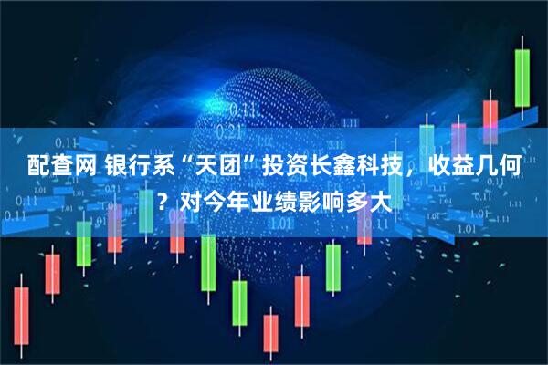 配查网 银行系“天团”投资长鑫科技，收益几何？对今年业绩影响多大