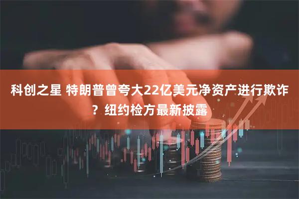 科创之星 特朗普曾夸大22亿美元净资产进行欺诈？纽约检方最新披露