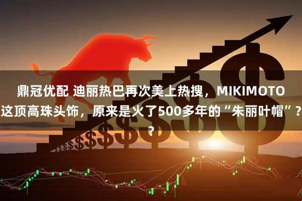 鼎冠优配 迪丽热巴再次美上热搜，MIKIMOTO这顶高珠头饰，原来是火了500多年的“朱丽叶帽”？