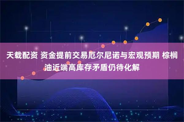 天载配资 资金提前交易厄尔尼诺与宏观预期 棕榈油近端高库存矛盾仍待化解