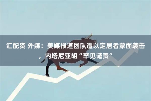汇配资 外媒：美媒报道团队遭以定居者蒙面袭击，内塔尼亚胡“罕见谴责”