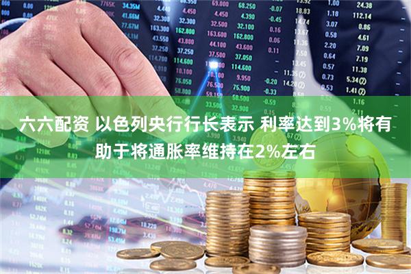 六六配资 以色列央行行长表示 利率达到3%将有助于将通胀率维持在2%左右